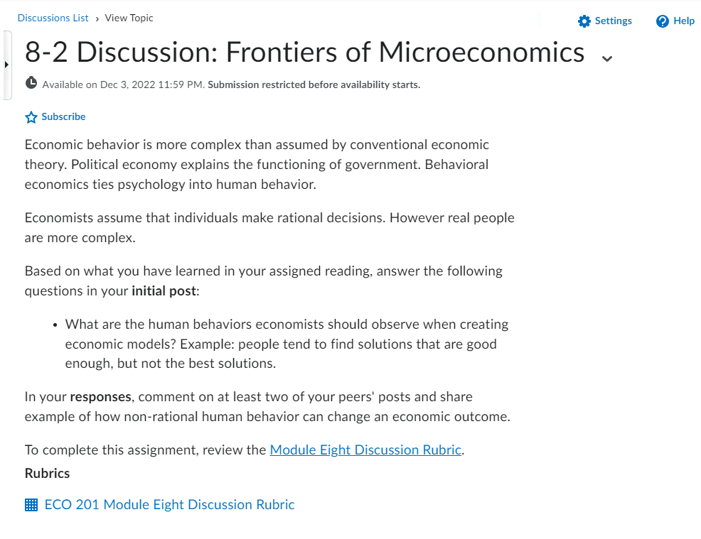 Discussions List > View Topic
8-2 Discussion: Frontiers of Microeconomics
Available on Dec 3, 2022 11:59 PM. Submission restricted before availability starts.
Subscribe
Economic behavior is more complex than assumed by conventional economic
theory. Political economy explains the functioning of government. Behavioral
economics ties psychology into human behavior.
Economists assume that individuals make rational decisions. However real people
are more complex.
Based on what you have learned in your assigned reading, answer the following
questions in your initial post:
• What are the human behaviors economists should observe when creating
economic models? Example: people tend to find solutions that are good
enough, but not the best solutions.
In your responses, comment on at least two of your peers' posts and share
example of how non-rational human behavior can change an economic outcome.
To complete this assignment, review the Module Eight Discussion Rubric.
Rubrics
ECO 201 Module Eight Discussion Rubric
Settings
? Help