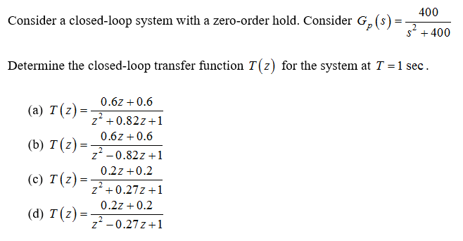 400
Consider a closed-loop system with a zero-order hold. Consider G, (s)
2
s* +400
Determine the closed-loop transfer function T(z) for the system at T = 1 sec.
0.6z +0.6
(a) T(z)=
z' + 0.82z+1
0.6z +0.6
(b) T(z) =
z' -0.82z +1
0.2z +0.2
(c) T(z)=
z +0.27z +1
0.2z + 0.2
(d) T (z) =
z -0.27z +1
