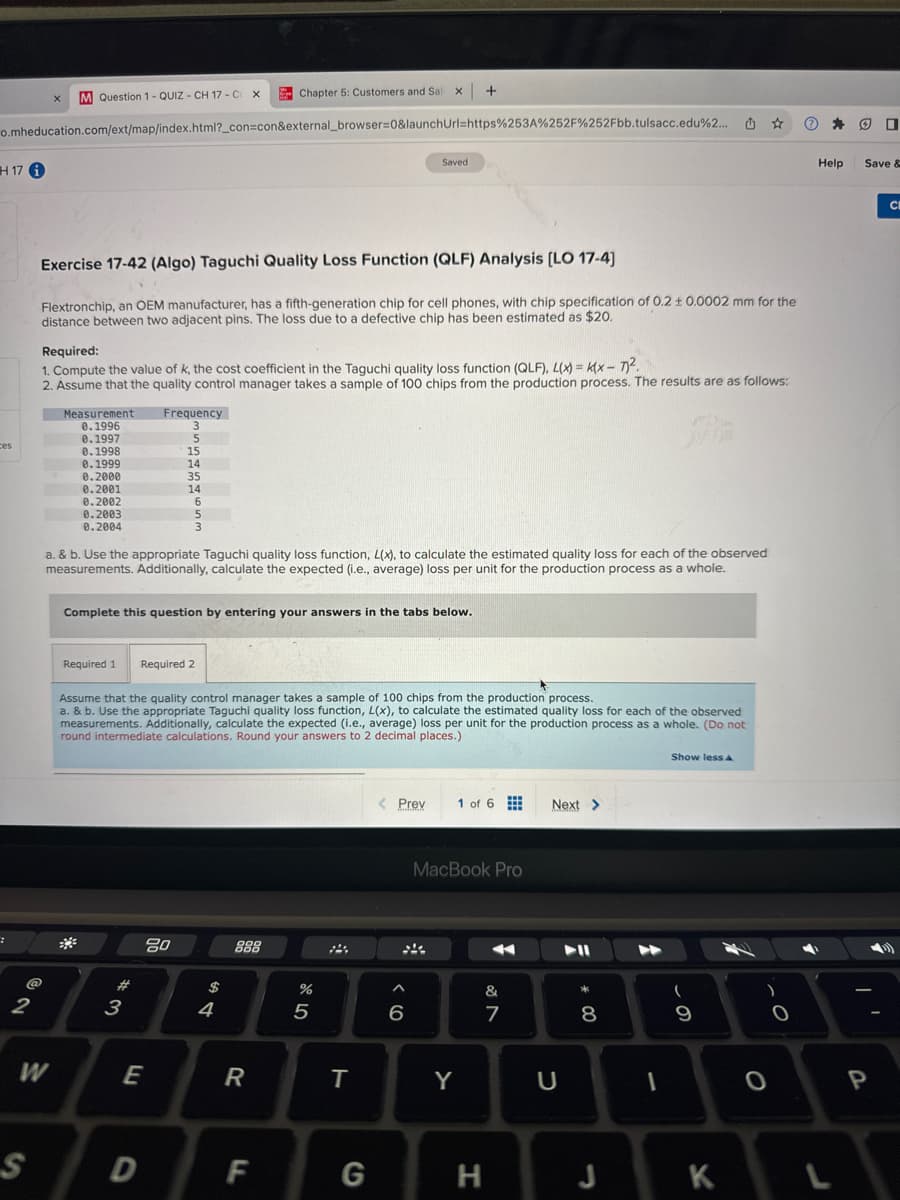M Question 1-QUIZ- CH 17-C X
Chapter 5: Customers and Sal x +
o.mheducation.com/ext/map/index.html?_con=con&external_browser=0&launchUrl=https%253A%252F%252Fbb.tulsacc.edu%2...
H17
2
S
Saved
Exercise 17-42 (Algo) Taguchi Quality Loss Function (QLF) Analysis [LO 17-4]
Flextronchip, an OEM manufacturer, has a fifth-generation chip for cell phones, with chip specification of 0.2 ± 0.0002 mm for the
distance between two adjacent pins. The loss due to a defective chip has been estimated as $20.
Required:
1. Compute the value of k, the cost coefficient in the Taguchi quality loss function (QLF), L(x) = (x-7)².
2. Assume that the quality control manager takes a sample of 100 chips from the production process. The results are as follows:
Measurement
Frequency
3
0.1996
0.1997
5
0.1998
15
0.1999
14
0.2000
35
0.2001
14
0.2002
6
0.2003
5
0.2004
3
a. & b. Use the appropriate Taguchi quality loss function, L(x), to calculate the estimated quality loss for each of the observed
measurements. Additionally, calculate the expected (i.e., average) loss per unit for the production process as a whole.
Complete this question by entering your answers in the tabs below.
Required 1 Required 2
Assume that the quality control manager takes a sample of 100 chips from the production process.
a. & b. Use the appropriate Taguchi quality loss function, L(x), to calculate the estimated quality loss for each of the observed
measurements. Additionally, calculate the expected (i.e., average) loss per unit for the production process as a whole. (Do not
round intermediate calculations. Round your answers to 2 decimal places.)
54
80
$
#3
W
E
888
55
< Prev 1 of 6
Next >
MacBook Pro
&
87
6
◊ 1
R
T
Y
U
Show less A
* 00
8
9
D
F
G
H
J
K
0
ου
Help
Save &
P
CI