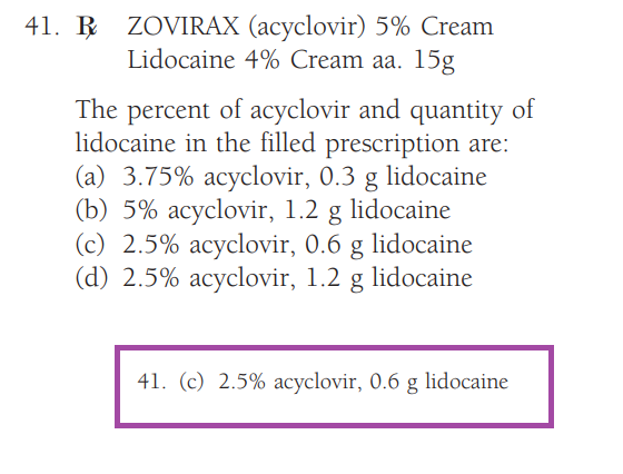 41. B ZOVIRAX (acyclovir) 5% Cream
Lidocaine 4% Cream aa. 15g
The percent of acyclovir and quantity of
lidocaine in the filled prescription are:
(a) 3.75% acyclovir, 0.3 g lidocaine
(b) 5% acyclovir, 1.2 g lidocaine
(c) 2.5% acyclovir, 0.6 g lidocaine
(d) 2.5% acyclovir, 1.2 g lidocaine
41. (c) 2.5% acyclovir, 0.6 g lidocaine