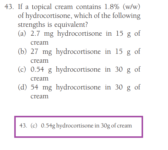 43. If a topical cream contains 1.8% (w/w)
of hydrocortisone, which of the following
strengths is equivalent?
(a) 2.7 mg hydrocortisone in 15 g of
cream
(b) 27 mg hydrocortisone in 15 g of
cream
(c) 0.54 g hydrocortisone in 30 g of
cream
(d) 54 mg hydrocortisone in 30 g of
cream
43. (c) 0.54g hydrocortisone in 30g of cream