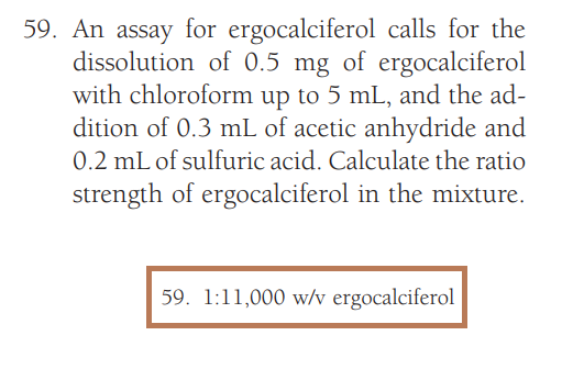 59. An assay for ergocalciferol calls for the
dissolution of 0.5 mg of ergocalciferol
with chloroform up to 5 mL, and the ad-
dition of 0.3 mL of acetic anhydride and
0.2 mL of sulfuric acid. Calculate the ratio
strength of ergocalciferol in the mixture.
59. 1:11,000 w/v ergocalciferol