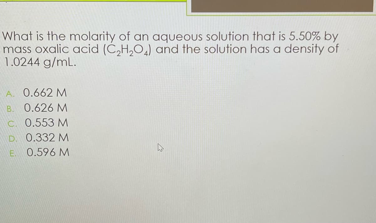 What is the molarity of an aqueous solution that is 5.50% by
mass oxalic acid (C₂H₂O) and the solution has a density of
1.0244 g/mL.
A. 0.662 M
B. 0.626 M
c. 0.553 M
D. 0.332 M
E. 0.596 M