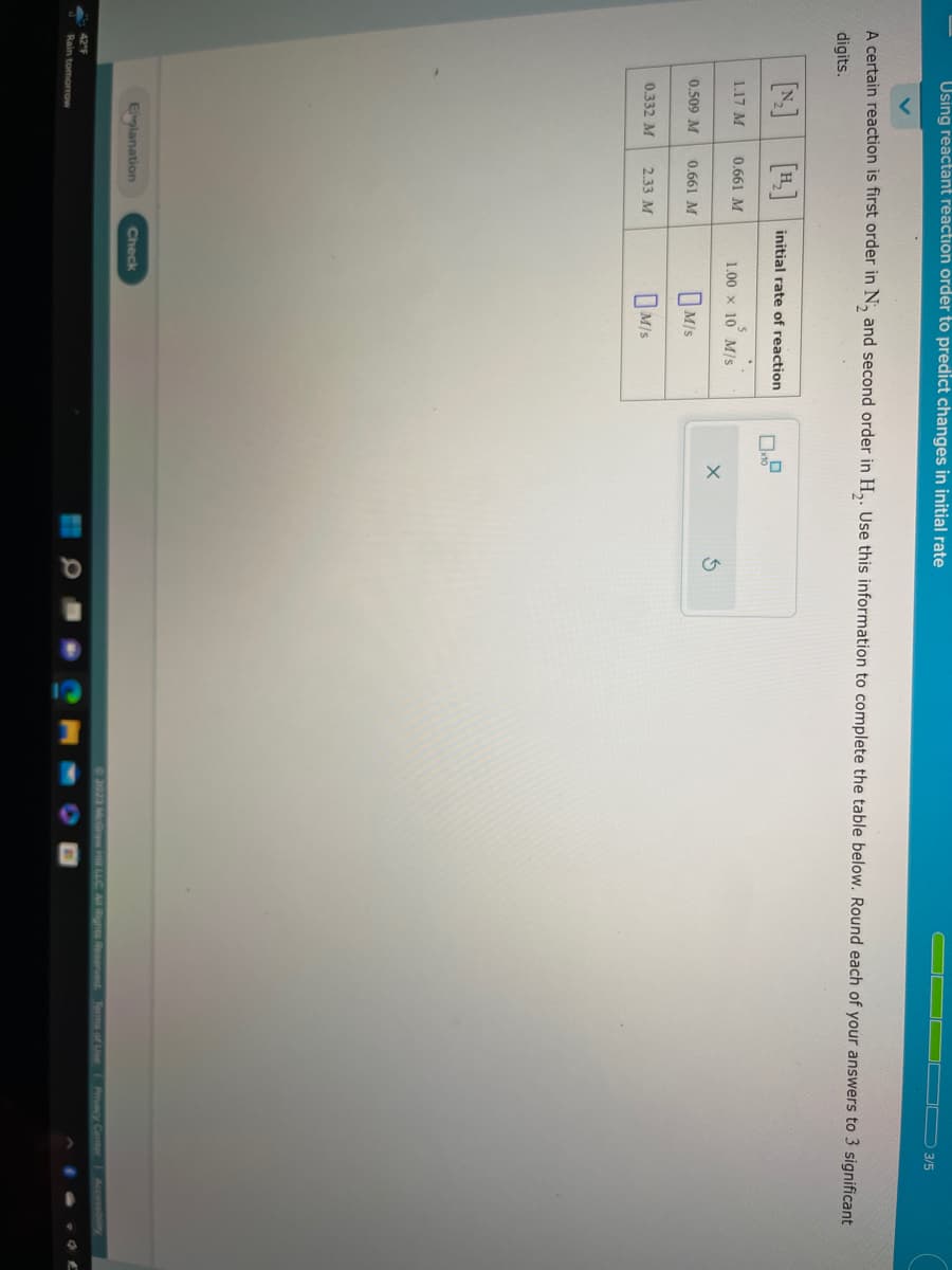 Using reactant reaction order to predict changes in initial rate
A certain reaction is first order in N, and second order in H₂. Use this information to complete the table below. Round each of your answers to 3 significant
digits.
1.17 M
0.509 M
0.332 M
0.661 M
42°F
Rain tomorrow
0.661 M
2.33 M
Eplanation
initial rate of reaction
1.00 × 10 M/S
M/S
M/S
Check
X
3/5
2023 McGraw Hill LLC. All Rights Reserved.
Privacy Center Accessibility