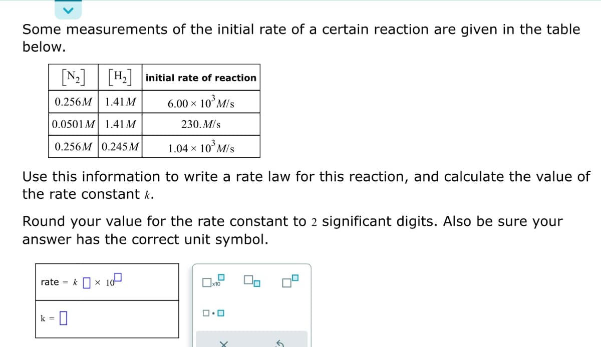 Some measurements of the initial rate of a certain reaction are given in the table
below.
[₂] [H₂] initial rate of reaction
0.256M 1.41 M
6.00 × 10³ M/s
0.0501 M 1.41 M
230.M/s
0.256M 0.245 M
1.04 × 10³ M/s
to write a rate law for this reaction, and calculate the value of
Use this information
the rate constant k.
Round your value for the rate constant to 2 significant digits. Also be sure your
answer has the correct unit symbol.
rate = kx
k = 0
10⁰
☐
x10
0.0
X
