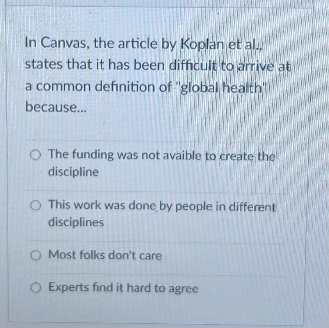 In Canvas, the article by Koplan et al.,
states that it has been difficult to arrive at
a common definition of "global health"
because...
O The funding was not avaible to create the
discipline
O This work was done by people in different
disciplines
O Most folks don't care
O Experts find it hard to agree