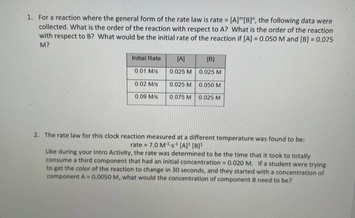 1. For a reaction where the general form of the rate law is rate= [A] [B]", the following data were
collected. What is the order of the reaction with respect to A? What is the order of the reaction
with respect to B? What would be the initial rate of the reaction if [A] = 0.050 M and [B] = 0.075
M?
Initial Rate
0.01 M/s
0.02 M/s
0.09 M/s
[A]
0.025 M
0.025 M
0.075 M
[B]
0.025 M
0.050 M
0.025 M
2. The rate law for this clock reaction measured at a different temperature was found to be:
rate = 7.0 M¹-s¹ [A]¹ [B]¹
Like during your Intro Activity, the rate was determined to be the time that it took to totally
consume a third component that had an initial concentration = 0.020 M. If a student were trying
to get the color of the reaction to change in 30 seconds, and they started with a concentration of
component A = 0.0050 M, what would the concentration of component B need to be?