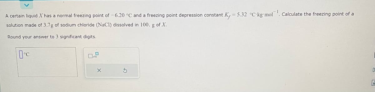 A certain liquid X has a normal freezing point of -6.20 °C and a freezing point depression constant K, = 5.32 °C kg-mol. Calculate the freezing point of a
solution made of 3.7g of sodium chloride (NaCl) dissolved in 100. g of X.
Round your answer to 3 significant digits.
0°C
X
0
A