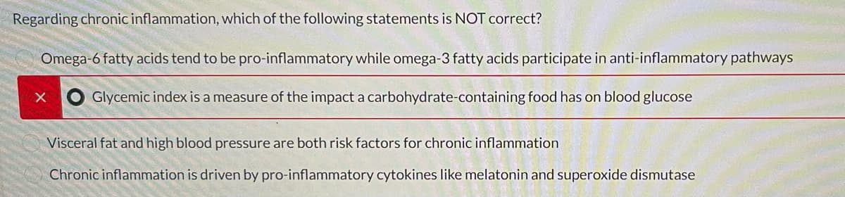 Regarding chronic inflammation, which of the following statements is NOT correct?
Omega-6 fatty acids tend to be pro-inflammatory while omega-3 fatty acids participate in anti-inflammatory pathways
x Glycemic index is a measure of the impact a carbohydrate-containing food has on blood glucose
Visceral fat and high blood pressure are both risk factors for chronic inflammation
Chronic inflammation is driven by pro-inflammatory cytokines like melatonin and superoxide dismutase