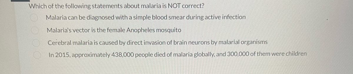 Which of the following statements about malaria is NOT correct?
Malaria can be diagnosed with a simple blood smear during active infection
Malaria's vector is the female Anopheles mosquito
Cerebral malaria is caused by direct invasion of brain neurons by malarial organisms
In 2015, approximately 438,000 people died of malaria globally, and 300,000 of them were children