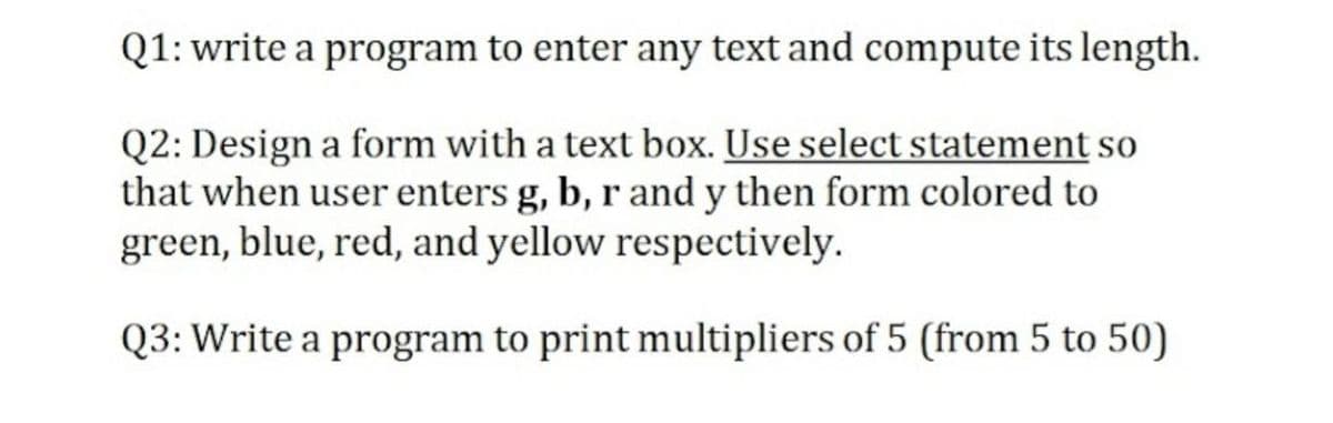 Q1: write a program to enter any text and compute its length.
Q2: Design a form with a text box. Use select statement so
that when user enters g, b, r and y then form colored to
green, blue, red, and yellow respectively.
Q3: Write a program to print multipliers of 5 (from 5 to 50)
