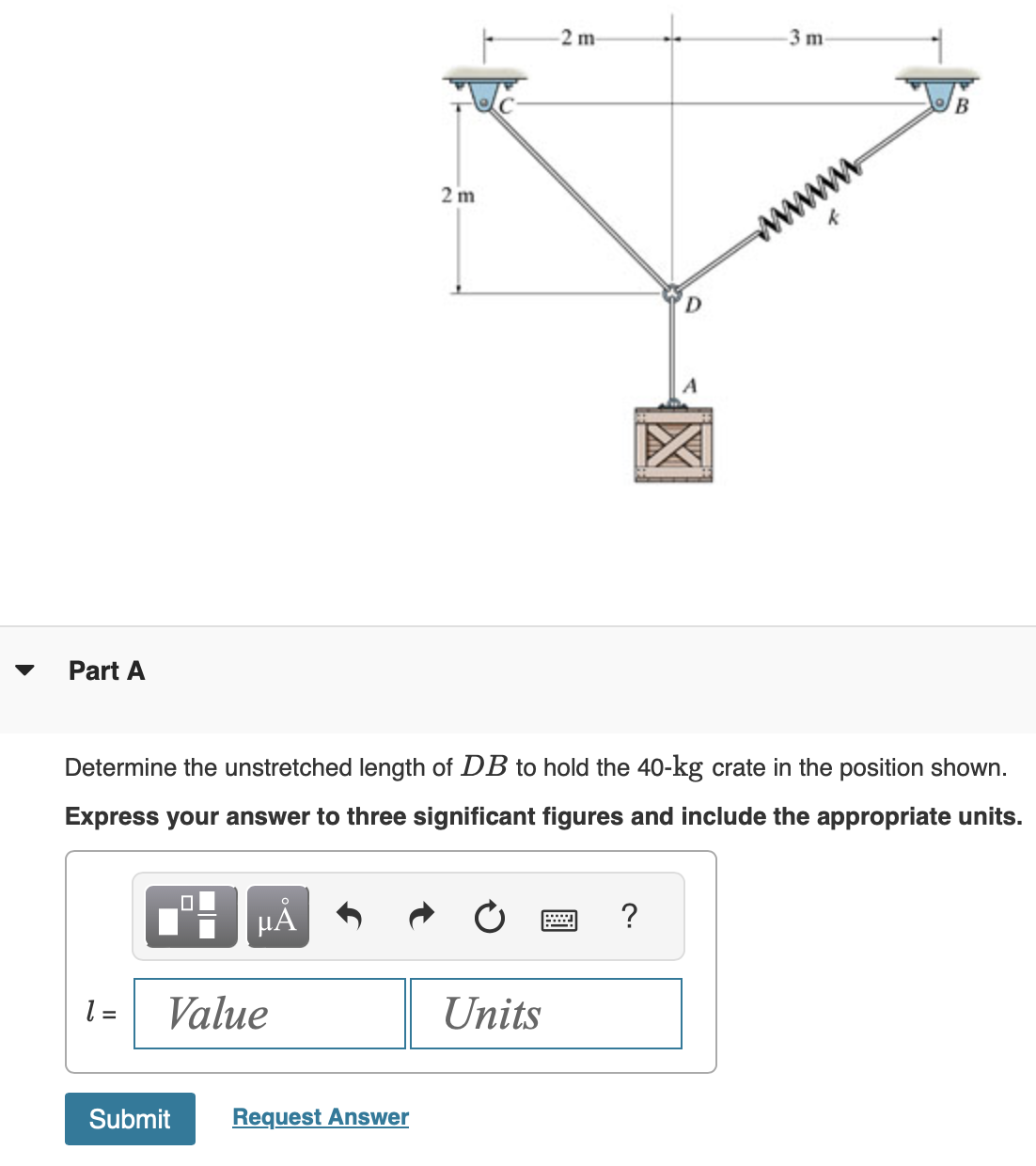 Part A
HÅ
1 = Value
Submit
Determine the unstretched length of DB to hold the 40-kg crate in the position shown.
Express your answer to three significant figures and include the appropriate units.
2 m
Request Answer
2 m-
Units
=
-3 m-
?