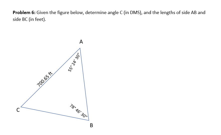 Problem 6: Given the figure below, determine angle C (in DMS), and the lengths of side AB and
side BC (in feet).
C
700.65 ft
A
55° 24' 30"
78° 46' 30"
B