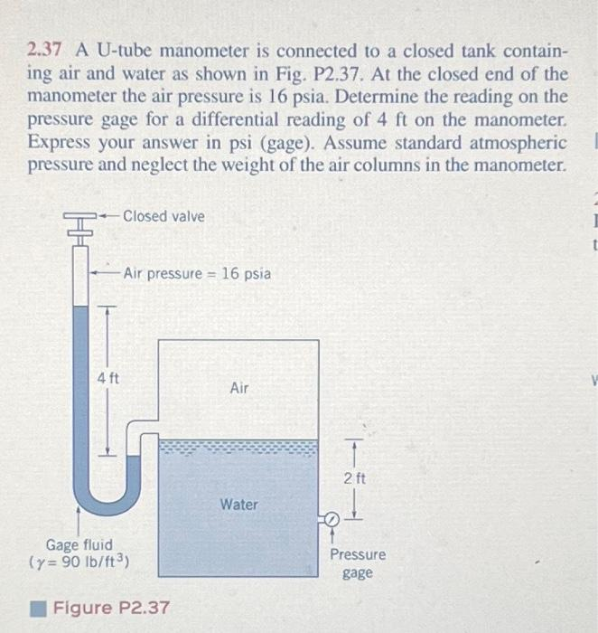 2.37 A U-tube manometer is connected to a closed tank contain-
ing air and water as shown in Fig. P2.37. At the closed end of the
manometer the air pressure is 16 psia. Determine the reading on the
pressure gage for a differential reading of 4 ft on the manometer.
Express your answer in psi (gage). Assume standard atmospheric
pressure and neglect the weight of the air columns in the manometer.
Closed valve
-Air pressure = 16 psia
4 ft
Gage fluid
(y=90 lb/ft³)
Figure P2.37
Air
Water
T
2 ft
Pressure
gage