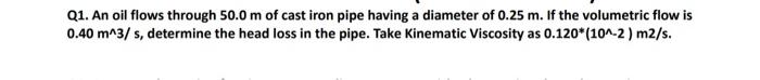 Q1. An oil flows through 50.0 m of cast iron pipe having a diameter of 0.25 m. If the volumetric flow is
0.40 m^3/s, determine the head loss in the pipe. Take Kinematic Viscosity as 0.120* (10^-2) m2/s.