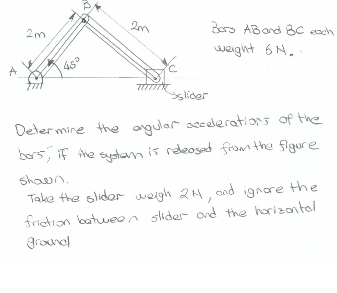 A
2m
45°
a
2m
slider
Bors AB and BC each
weight 6N.
Determine the angular accelerations of the
bors, if the system is released from the figure
shown.
Take the slider weigh 21., and ignore the
friction between slider and the horizontal
ground