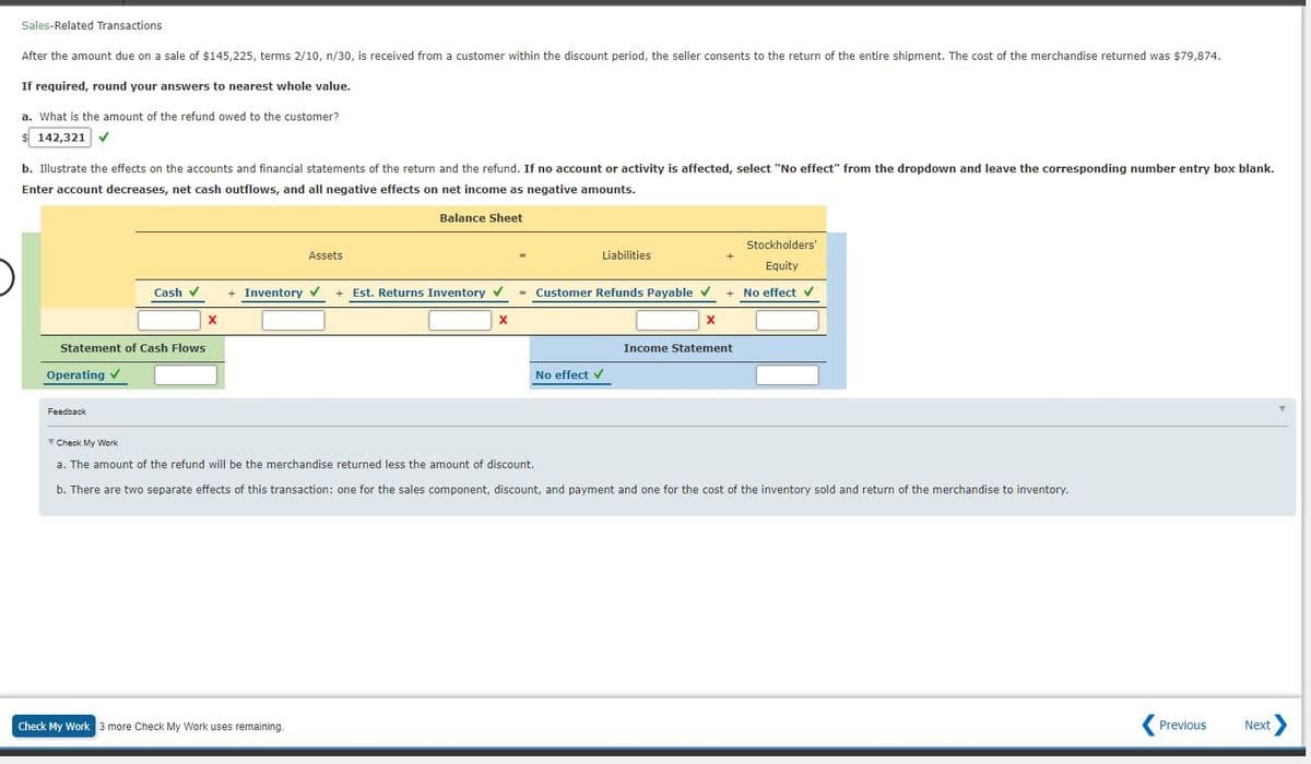 Sales-Related Transactions
After the amount due on a sale of $145,225, terms 2/10, n/30, is received from a customer within the discount period, the seller consents to the return of the entire shipment. The cost of the merchandise returned was $79,874.
If required, round your answers to nearest whole value.
a. What is the amount of the refund owed to the customer?
$ 142,321 V
b. Illustrate the effects on the accounts and financial statements of the return and the refund. If no account or activity is affected, select "No effect" from the dropdown and leave the corresponding number entry box blank.
Enter account decreases, net cash outflows, and all negative effects on net income as negative amounts.
Balance Sheet
Stockholders'
Assets
Liabilities
+
Equity
Cash v
+ Inventory
+ Est. Returns Inventory v
= Customer Refunds Payable v
+ No effect v
X
Statement of Cash Flows
Income Statement
Operating v
No effect v
Feedback
V Check My Work
a. The amount of the refund will be the merchandise returned less the amount of discount,
b. There are two separate effects of this transaction: one for the sales component, discount, and payment and one for the cost of the inventory sold and return of the merchandise to inventory.
Check My Work 3 more Check My Work uses remaining.
Previous
Next
