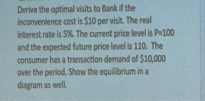 Derive the optimal visits to Bank if the
inconvenience cost is $10 per visit. The real
interest rate is 5%. The current price level is P=100
and the expected future price level is 110. The
consumer has a transaction demand of $10,000
over the period. Show the equilibrium in a
diagram as well.