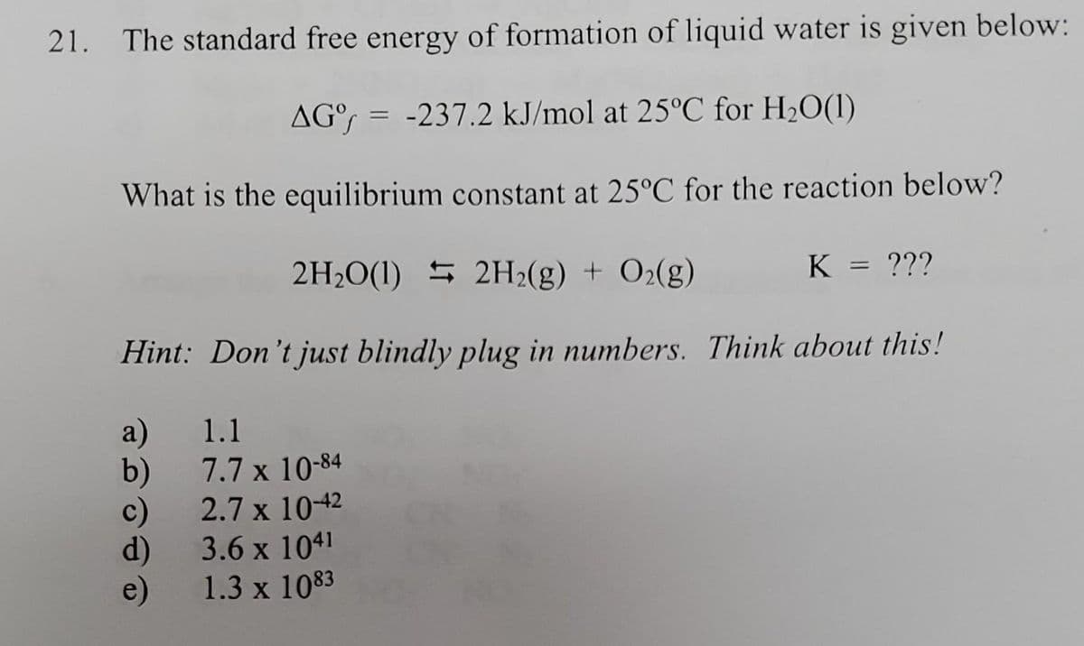 21. The standard free energy of formation of liquid water is given below:
AG = -237.2 kJ/mol at 25°C for H₂O(1)
What is the equilibrium constant at 25°C for the reaction below?
2H₂O(1) 2H₂(g) + O2(g)
Hint: Don't just blindly plug in numbers. Think about this!
a)
b)
c)
d)
e)
1.1
7.7 x 10-84
2.7 x 10-42
3.6 x 1041
1.3 x 1083
K = ???