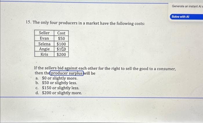 15. The only four producers in a market have the following costs:
Seller
Cost
Evan
$50
Selena $100
Angie $1
Kris
$200
Generate an instant Als
Solve with Al
If the sellers bid against each other for the right to sell the good to a consumer,
then the producer surplus will be
a. $0 or slightly more.
b. $50 or slightly less.
c. $150 or slightly less.
d. $200 or slightly more.