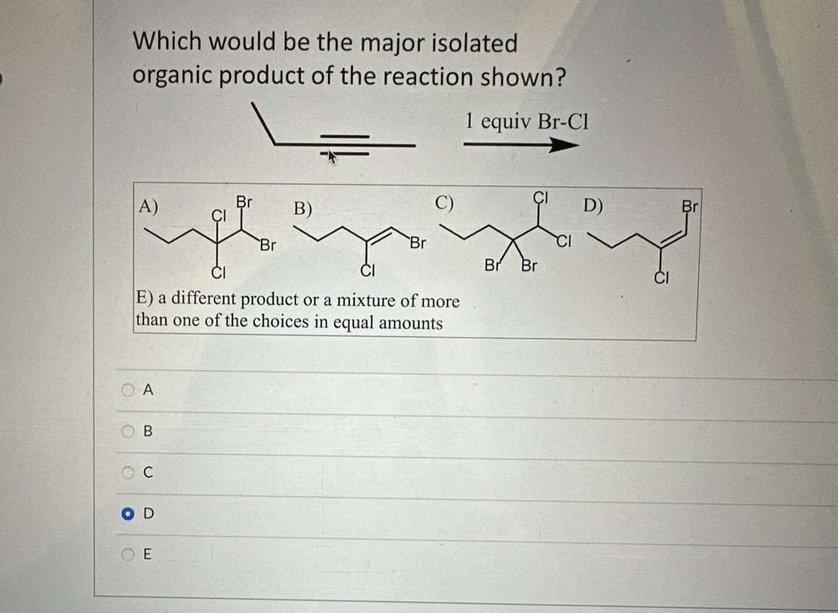 Which would be the major isolated
organic product of the reaction shown?
1 equiv Br-Cl
Br
A)
C)
scht Hrizbiz
Br
Br Br
CI
OA
O
E) a different product or a mixture of more
than one of the choices in equal amounts
B
C
D
Br
E
B)
D)
Br
