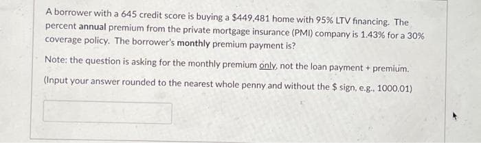 A borrower with a 645 credit score is buying a $449,481 home with 95% LTV financing. The
percent annual premium from the private mortgage insurance (PMI) company is 1.43% for a 30%
coverage policy. The borrower's monthly premium payment is?
Note: the question is asking for the monthly premium only, not the loan payment + premium.
(Input your answer rounded to the nearest whole penny and without the $ sign, e.g., 1000.01)