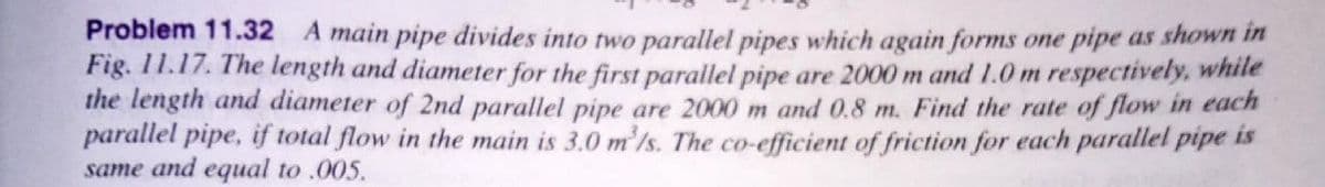 Problem 11.32 A main pipe divides into two parallel pipes which again forms one pipe as shown in
Fig. 11.17. The length and diameter for the first parallel pipe are 2000 m and 1.0 m respectively, while
the length and diameter of 2nd parallel pipe are 2000 m and 0.8 m. Find the rate of flow in each
parallel pipe, if total flow in the main is 3.0 m'/s. The co-efficient of friction for each parallel pipe is
same and equal to .005.
