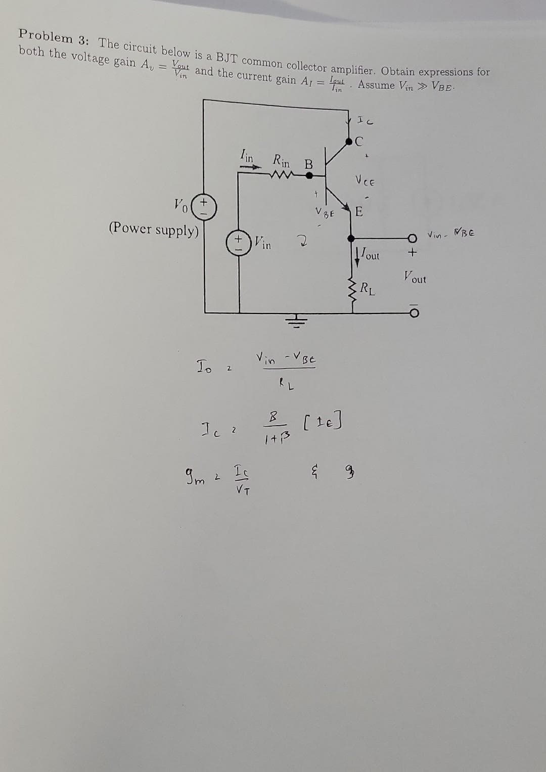 Problem 3: The circuit below is a BJT common collector amplifier. Obtain expressions for
both the voltage gain A, = You and the current gain A1 = put. Assume Vin » VBE.
Vol
(Power supply)
To 2
Tin
Ic 2
9m 2 Ic
VT
Rin B
www.
+
vin -VBE
RL
B
1+³
V BE
[te]
IC
VCE
E
Tout
RL
O Vin - VBE
+
Vout