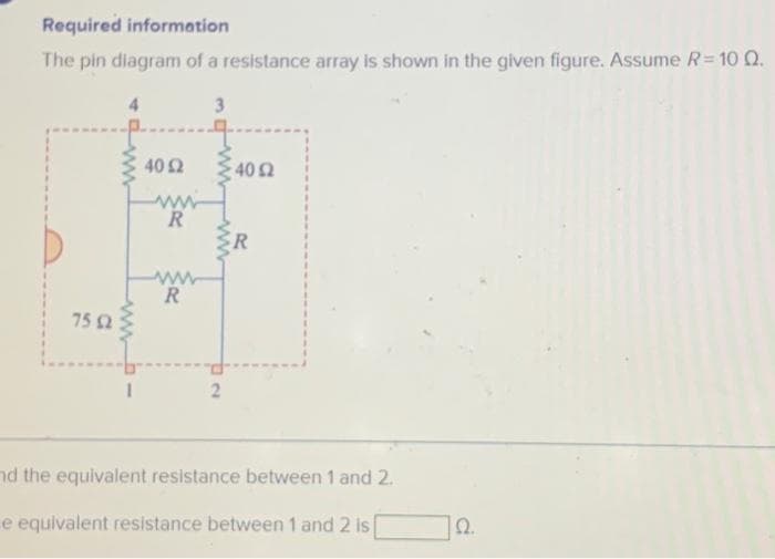 Required information
The pin diagram of a resistance array is shown in the given figure. Assume R = 10 Q.
3
75 52
www
40 Ω
R
R
2
40 Ω
R
nd the equivalent resistance between 1 and 2.
e equivalent resistance between 1 and 2 is
22.
