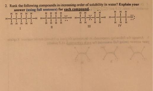 2. Rank the following compounds in increasing order of solubility in water? Explain your
answer (using full sentence) for each compound.
HHHHH
HH
HH
-C-C-H H-C-C-C
-0-H H-C-C-0-C
H H-C
..
HHH HH
HHHH
H H
H H
III
IV
II
bao anien
s tht sain
