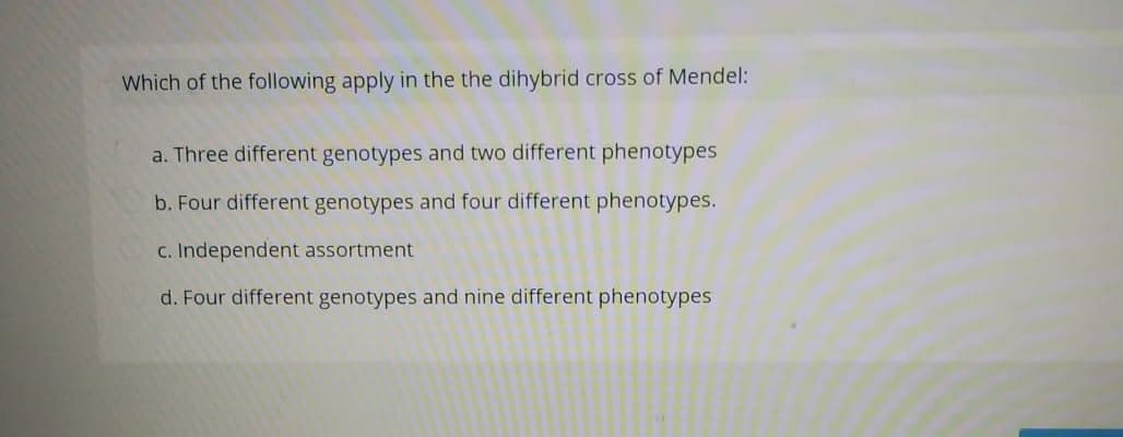 Which of the following apply in the the dihybrid cross of Mendel:
a. Three different genotypes and two different phenotypes
b. Four different genotypes and four different phenotypes.
c. Independent assortment
d. Four different genotypes and nine different phenotypes
