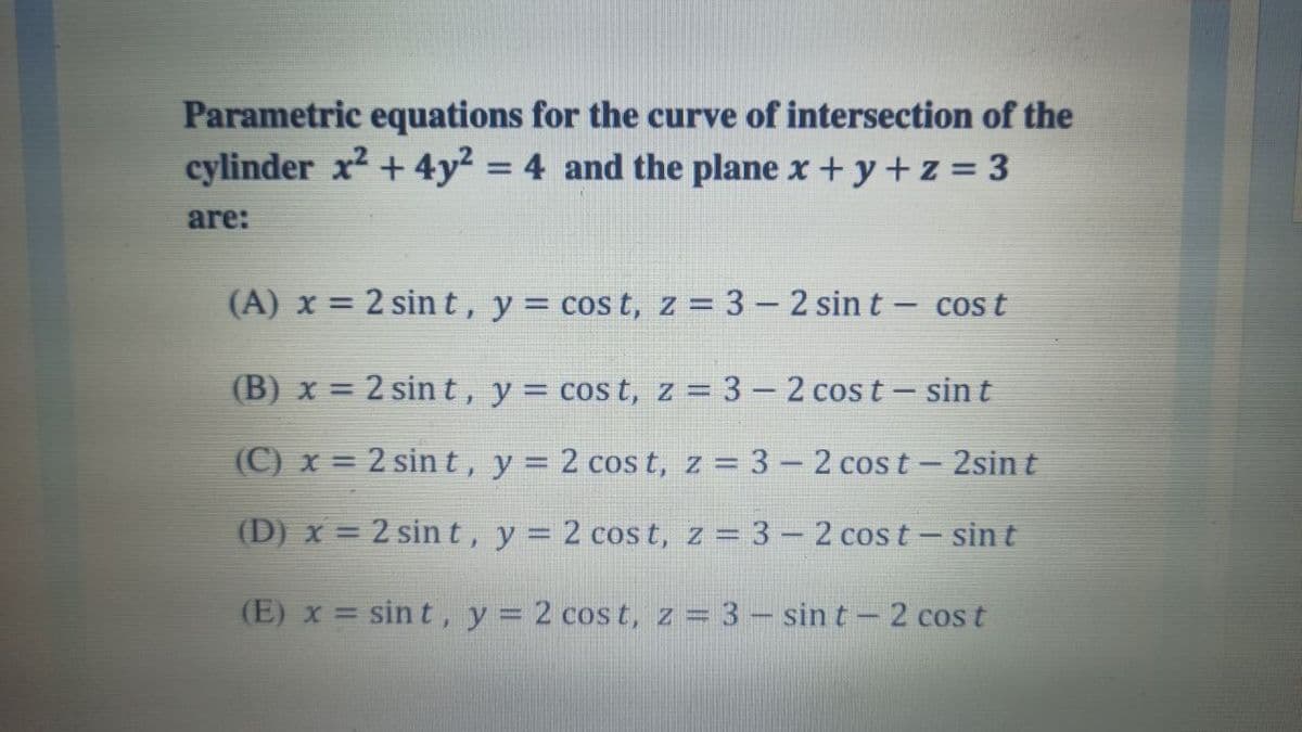 Parametric equations for the curve of intersection of the
cylinder x² + 4y² = 4 and the plane x+y+z = 3
are:
(A) x = 2 sin t, y = cos t, z = 3 – 2 sin t – cos t
(B) x = 2 sin t, y = cost, z = 3 – 2 cos t – sin t
(C) x = 2 sin t, y = 2 cos t, z = 3 – 2 cos t- 2sin t
(D) x = 2 sin t, y = 2 cos t, z = 3 – 2 cos t- sin t
(E) x = sin t, y = 2 cos t, z = 3 – sin t – 2 cos t
