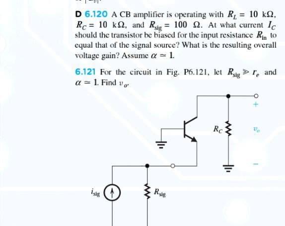 D 6.120 A CB amplifier is operating with R =
Rc = 10 k2, and Rig = 100 2. At what current Ic
should the transistor be biased for the input resistance Rin to
cqual that of the signal source? What is the resulting overall
voltage gain? Assume a = 1.
= 10 k2,
6.121 For the circuit in Fig. P6.121, let Rsig> r, and
a = 1. Find v
Rc
Rsig

