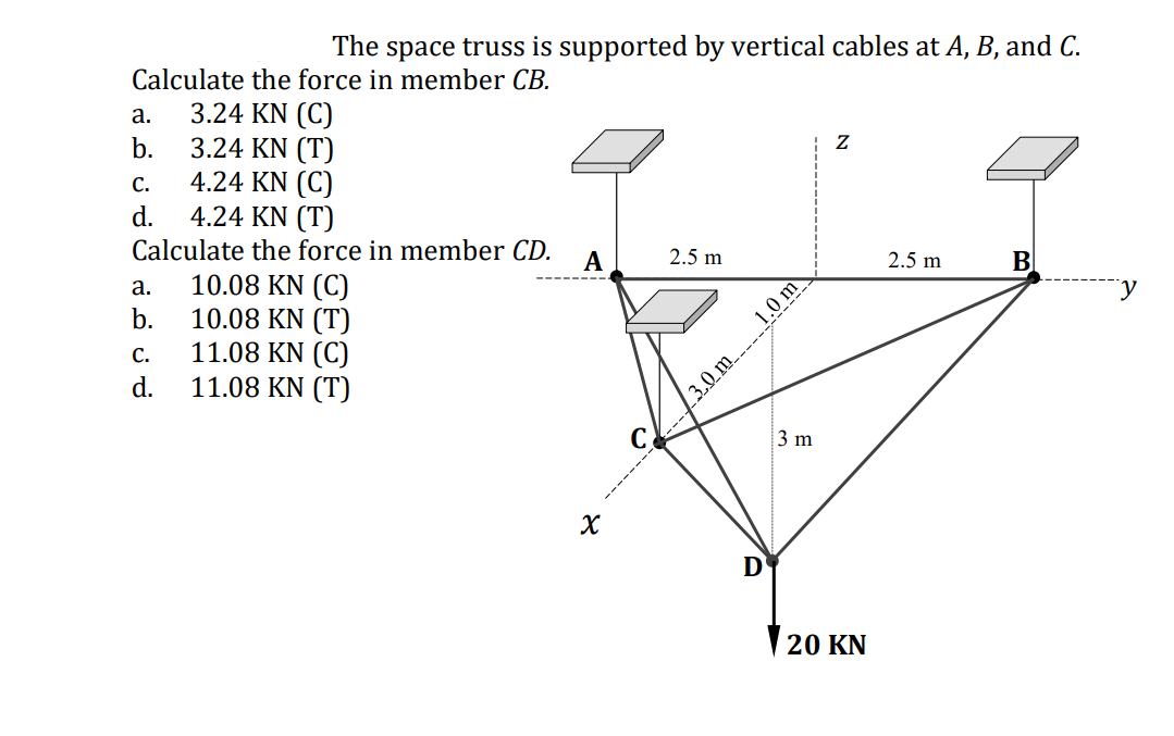 The space truss is supported by vertical cables at A, B, and C.
Calculate the force in member CB.
3.24 KN (C)
b.
a.
3.24 KN (T)
4.24 KN (C)
4.24 KN (T)
C.
d.
jCalculate the force in member CD.
A
2.5 m
2.5 m
В
10.08 KN (C)
10.08 KN (T)
11.08 KN (C)
11.08 KN (T)
а.
b.
1.0 m
C.
d.
C
3 m
X
D
20 KN
3.0 m

