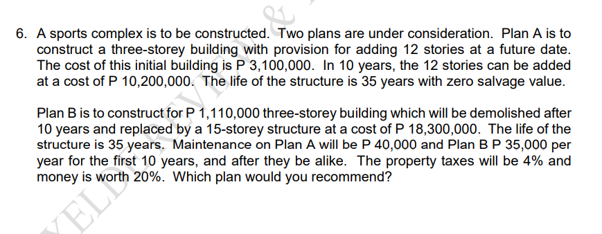 6. A sports complex is to be constructed. Two plans are under consideration. Plan A is to
construct a three-storey building with provision for adding 12 stories at a future date.
The cost of this initial building is P 3,100,000. In 10 years, the 12 stories can be added
at a cost of P 10,200,000. The life of the structure is 35 years with zero salvage value.
Plan B is to construct for P 1,110,000 three-storey building which will be demolished after
10 years and replaced by a 15-storey structure at a cost of P 18,300,000. The life of the
structure is 35 years. Maintenance on Plan A will be P 40,000 and Plan B P 35,000 per
year for the first 10 years, and after they be alike. The property taxes will be 4% and
money is worth 20%. Which plan would you recommend?
EL
