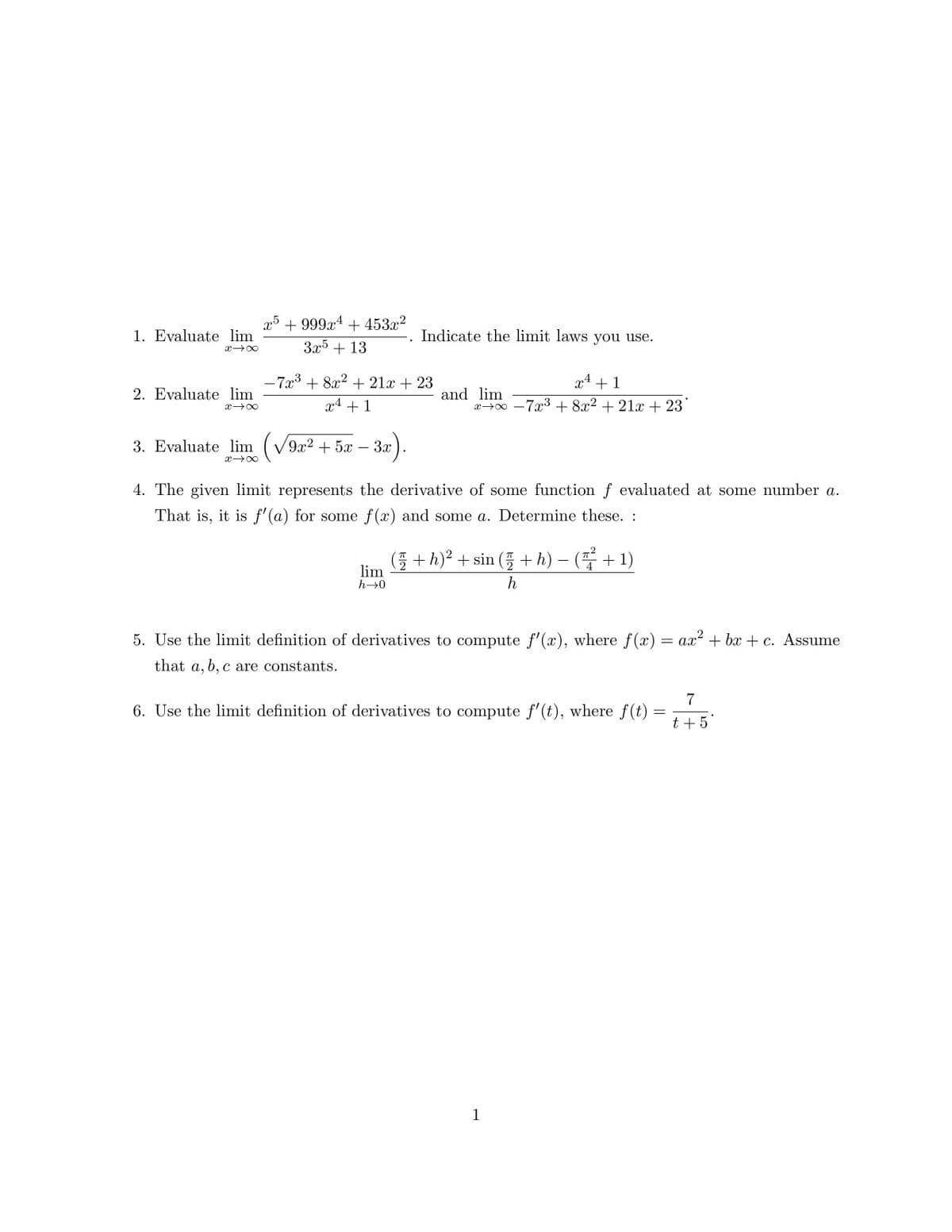 1. Evaluate lim
X→∞
2. Evaluate lim
x →∞
x5 +999x¹ +453x²
3x5 + 13
3. Evaluate lim (√√9x² + 5x − 3x).
X→∞
.
-7x³ + 8x² + 21x + 23
x4+1
Indicate the limit laws you use.
lim
h→0
x² +1
xx-7x³ + 8x² + 21x + 23
and lim
4. The given limit represents the derivative of some function f evaluated at some number a.
That is, it is f'(a) for some f(x) and some a. Determine these. :
( + h)² + sin ( + h) − (+1)
h
5. Use the limit definition of derivatives to compute f'(x), where f(x) = ax² + bx+c. Assume
that a, b, c are constants.
6. Use the limit definition of derivatives to compute f'(t), where f(t)
1
=
7
t + 5*