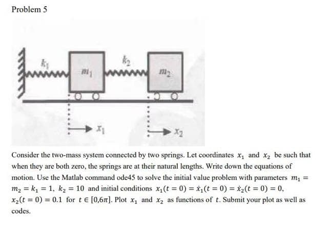 Problem 5
Consider the two-mass system connected by two springs. Let coordinates x, and x, be such that
when they are both zero, the springs are at their natural lengths. Write down the equations of
motion. Use the Matlab command ode45 to solve the initial value problem with parameters m =
m2 = k, = 1, k2 = 10 and initial conditions x,(t = 0) = *,(t = 0) = *,(t = 0) = 0,
x2(t = 0) = 0.1 for te [0,67]. Plot x, and x2 as functions of t. Submit your plot as well as
codes.
