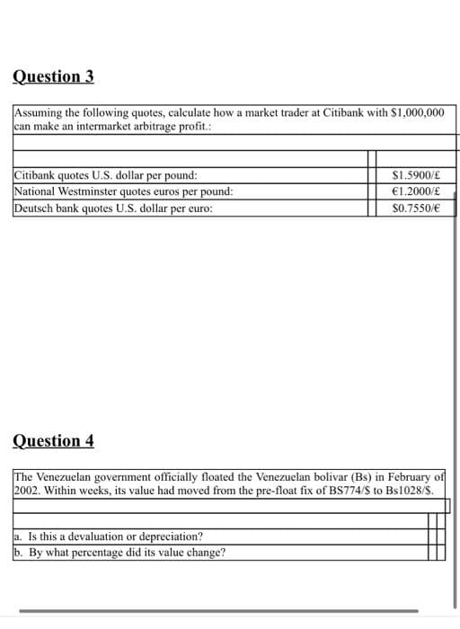 Question 3
Assuming the following quotes, calculate how a market trader at Citibank with $1,000,000
can make an intermarket arbitrage profit.:
Citibank quotes U.S. dollar per pound:
National Westminster quotes euros per pound:
Deut
$1.5900/£
€1.2000/£
quotes U.S. dollar per euro:
$0.7550/€
Question 4
The Venezuelan government officially floated the Venezuelan bolivar (Bs) in February of
2002. Within weeks, its value had moved from the pre-float fix of BS774/S to Bs1028/S.
a. Is this a devaluation or depreciation?
b. By what percentage did its value change?
