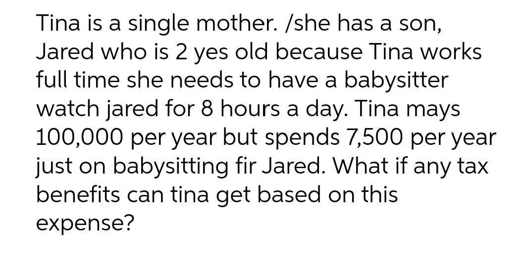 Tina is a single mother. /she has a son,
Jared who is 2 yes old because Tina works
full time she needs to have a babysitter
watch jared for 8 hours a day. Tina mays
100,000 per year but spends 7,500 per year
just on babysitting fir Jared. What if any tax
benefits can tina get based on this
expense?
