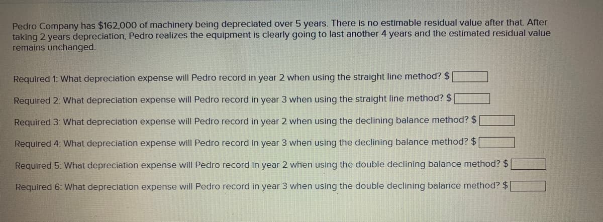Pedro Company has $162,000 of machinery being depreciated over 5 years. There is no estimable residual value after that. After
taking 2 years depreciation, Pedro realizes the equipment is clearly going to last another 4 years and the estimated residual value
remains unchanged.
Required 1: What depreciation expense will Pedro record in year 2 when using the straight line method? $
Required 2: What depreciation expense will Pedro record in year 3 when using the straight line method? $
Required 3: What depreciation expense will Pedro record in year 2 when using the declining balance method? $
Required 4: What depreciation expense will Pedro record in year 3 when using the declining balance method? $
Required 5: What depreciation expense will Pedro record in year 2 when using the double declining balance method? $
Required 6: What depreciation expense will Pedro record in year 3 when using the double declining balance method? $