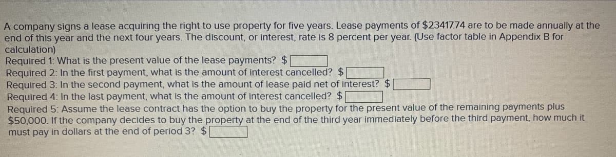 A company signs a lease acquiring the right to use property for five years. Lease payments of $23417.74 are to be made annually at the
end of this year and the next four years. The discount, or interest, rate is 8 percent per year. (Use factor table in Appendix B for
calculation)
Required 1: What is the present value of the lease payments? $
Required 2: In the first payment, what is the amount of interest cancelled? $
Required 3: In the second payment, what is the amount of lease paid net of interest? $
Required 4: In the last payment, what is the amount of interest cancelled? $
Required 5: Assume the lease contract has the option to buy the property for the present value of the remaining payments plus
$50,000. If the company decides to buy the property at the end of the third year immediately before the third payment, how much it
must pay in dollars at the end of period 3? $