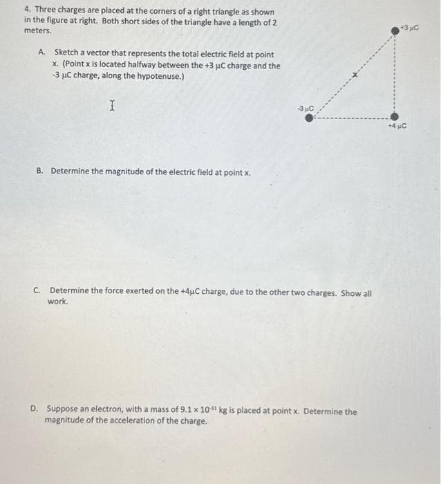 4. Three charges are placed at the corners of a right triangle as shown
in the figure at right. Both short sides of the triangle have a length of 2
meters.
A. Sketch a vector that represents the total electric field at point
x. (Point x is located halfway between the +3 µC charge and the
-3 μC charge, along the hypotenuse.)
I
B. Determine the magnitude of the electric field at point x.
-3μC
C. Determine the force exerted on the +4µC charge, due to the other two charges. Show all
work.
D. Suppose an electron, with a mass of 9.1 x 10¹ kg is placed at point x. Determine the
magnitude of the acceleration of the charge.
+3 μC
+4μC