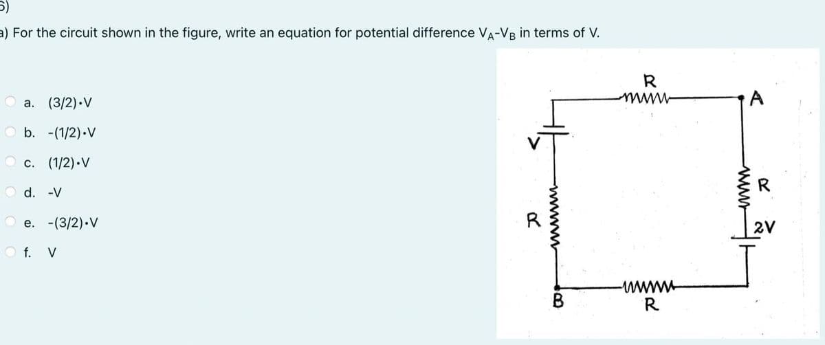 5)
a) For the circuit shown in the figure, write an equation for potential difference VA-VB in terms of V.
a. (3/2).V
b. -(1/2).V
Oc. (1/2).V
d. -V
e. -(3/2).V
f. V
R
B
R
mwww
wwwww
R
A
R
2V