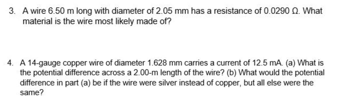 3. A wire 6.50 m long with diameter of 2.05 mm has a resistance of 0.0290 Q. What
material is the wire most likely made of?
4. A 14-gauge copper wire of diameter 1.628 mm carries a current of 12.5 mA. (a) What is
the potential difference across a 2.00-m length of the wire? (b) What would the potential
difference in part (a) be if the wire were silver instead of copper, but all else were the
same?

