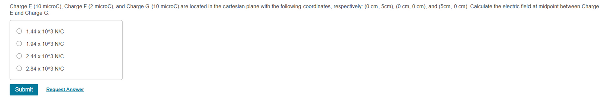 Charge E (10 microC), Charge F (2 microC), and Charge G (10 microC) are located in the cartesian plane with the following coordinates, respectively: (0 cm, 5cm), (0 cm, 0 cm), and (5cm, 0 cm). Calculate the electric field at midpoint between Charge
E and Charge G.
1.44 x 10^3 N/C
O 1.94 x 10^3 N/C
O 2.44 x 10^3 N/C
2.84 x 10^3 N/C
Submit
Request Answer
