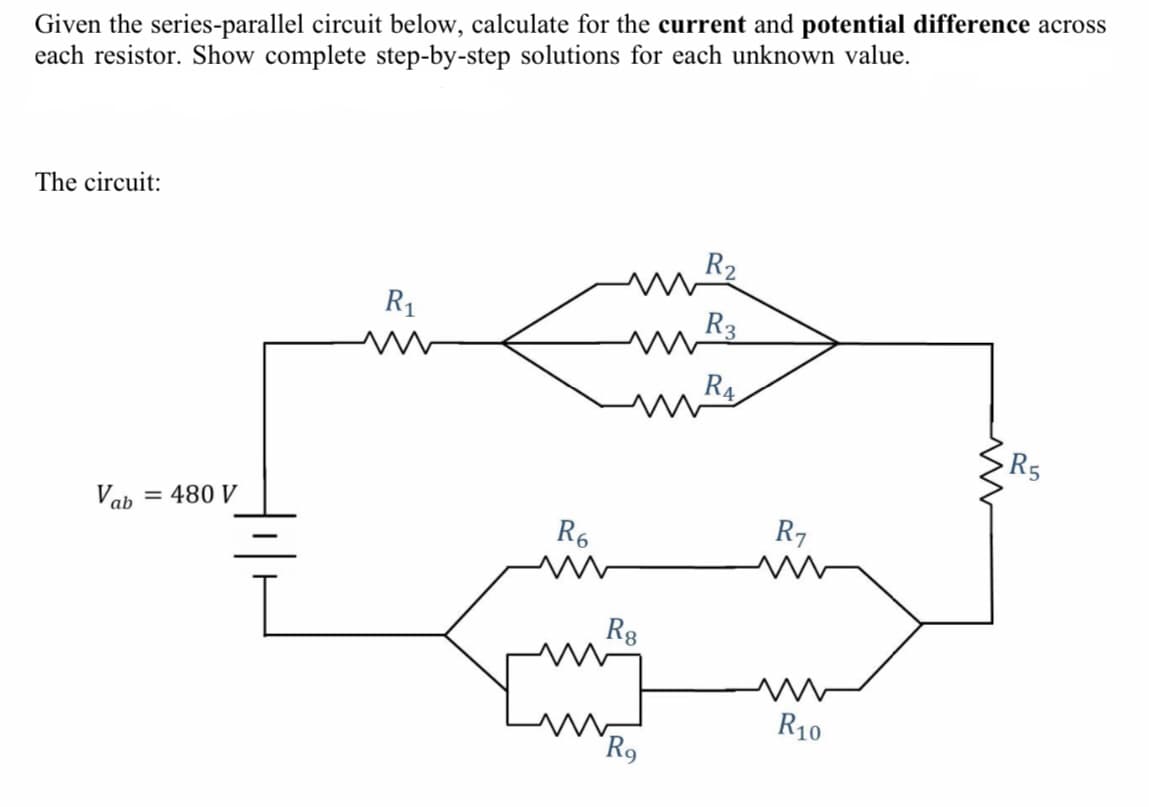 Given the series-parallel circuit below, calculate for the current and potential difference across
each resistor. Show complete step-by-step solutions for each unknown value.
The circuit:
R2
R1
R3
R4
Vab
= 480 V
R6
R7
-
R8
R10
R9
