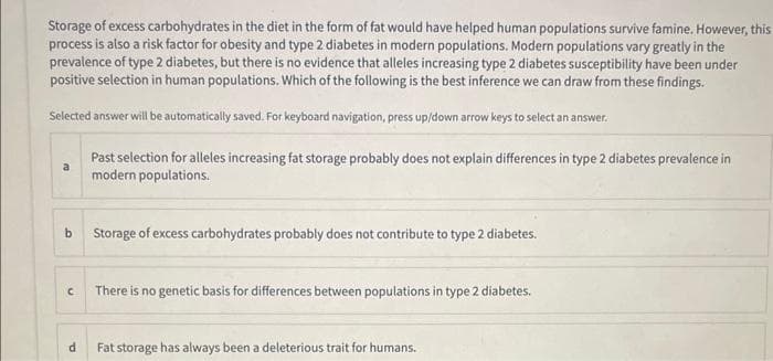 Storage of excess carbohydrates in the diet in the form of fat would have helped human populations survive famine. However, this
process is also a risk factor for obesity and type 2 diabetes in modern populations. Modern populations vary greatly in the
prevalence of type 2 diabetes, but there is no evidence that alleles increasing type 2 diabetes susceptibility have been under
positive selection in human populations. Which of the following is the best inference we can draw from these findings.
Selected answer will be automatically saved. For keyboard navigation, press up/down arrow keys to select an answer.
b
C
d
Past selection for alleles increasing fat storage probably does not explain differences in type 2 diabetes prevalence in
modern populations.
Storage of excess carbohydrates probably does not contribute to type 2 diabetes.
There is no genetic basis for differences between populations in type 2 diabetes.
Fat storage has always been a deleterious trait for humans.