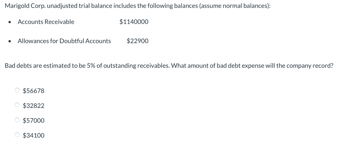 Marigold Corp. unadjusted trial balance includes the following balances (assume normal balances):
Accounts Receivable
$1140000
Allowances for Doubtful Accounts
$22900
Bad debts are estimated to be 5% of outstanding receivables. What amount of bad debt expense will the company record?
$56678
$32822
$57000
$34100
