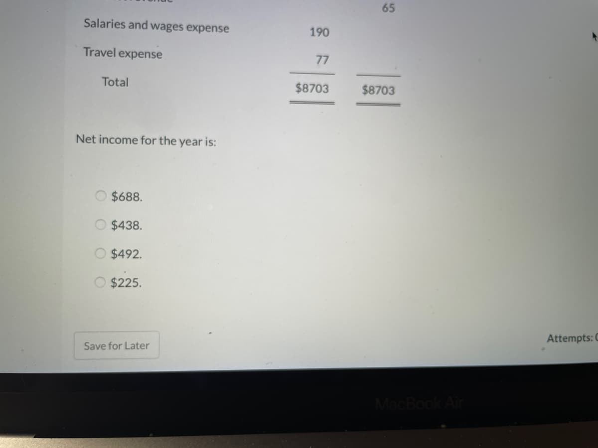 65
Salaries and wages expense
190
Travel expense
77
Total
$8703
$8703
Net income for the year is:
$688.
$438.
$492.
$225.
Attempts: C
Save for Later
MacBook Air
