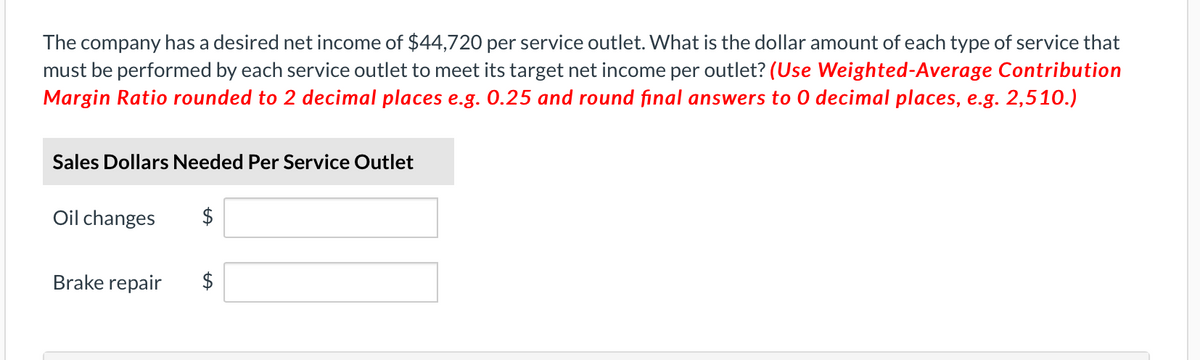 The company has a desired net income of $44,720 per service outlet. What is the dollar amount of each type of service that
must be performed by each service outlet to meet its target net income per outlet? (Use Weighted-Average Contribution
Margin Ratio rounded to 2 decimal places e.g. 0.25 and round final answers to O decimal places, e.g. 2,510.)
Sales Dollars Needed Per Service Outlet
Oil changes
Brake repair
$
LA